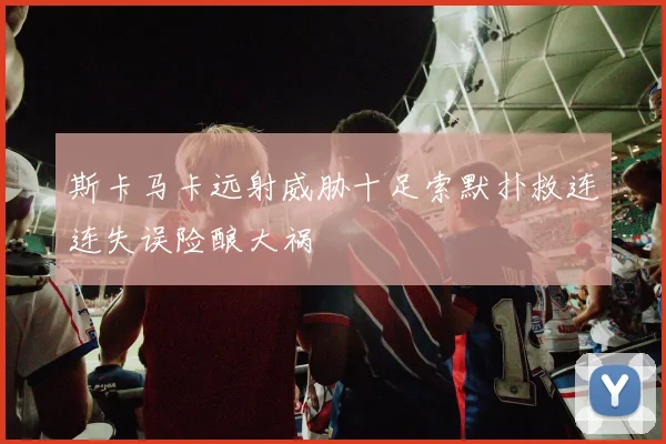 斯卡马卡远射威胁十足索默扑救连连失误险酿大祸
