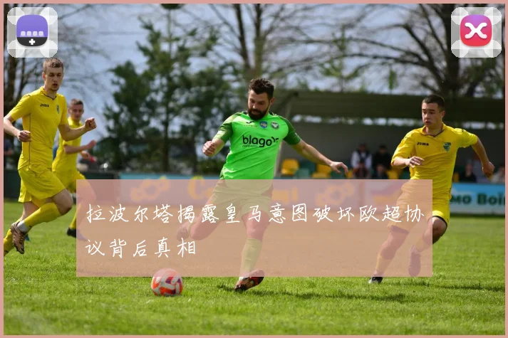 拉波尔塔揭露皇马意图破坏欧超协议背后真相