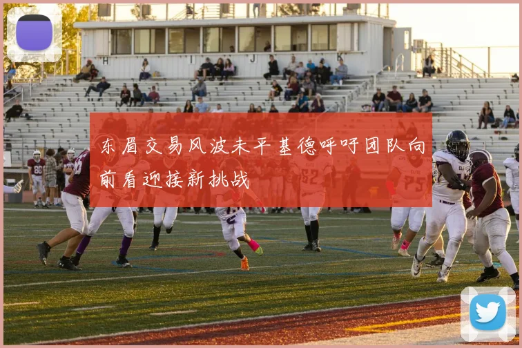 东眉交易风波未平基德呼吁团队向前看迎接新挑战
