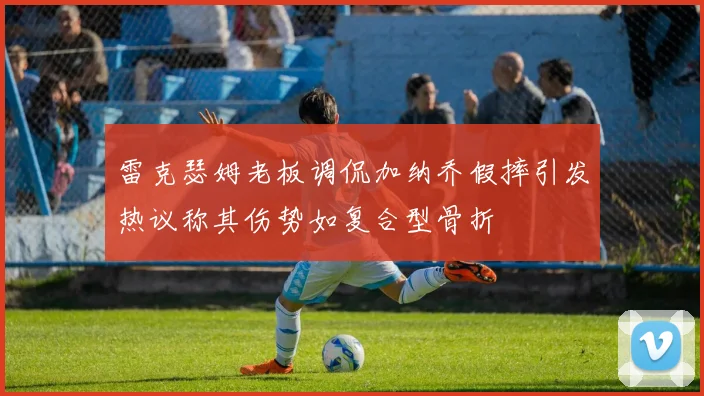 雷克瑟姆老板调侃加纳乔假摔引发热议称其伤势如复合型骨折
