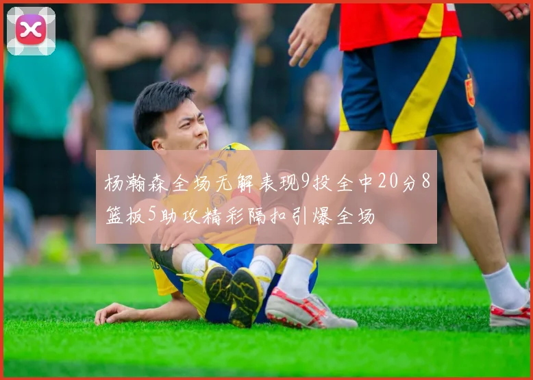 杨瀚森全场无解表现9投全中20分8篮板5助攻精彩隔扣引爆全场