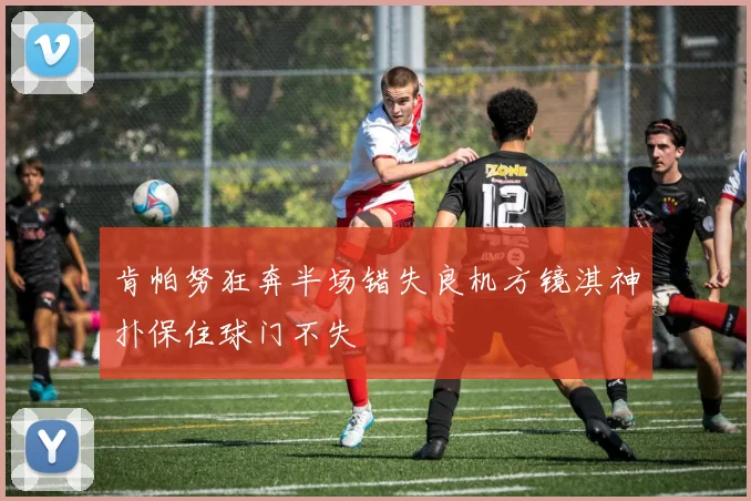 肯帕努狂奔半场错失良机方镜淇神扑保住球门不失