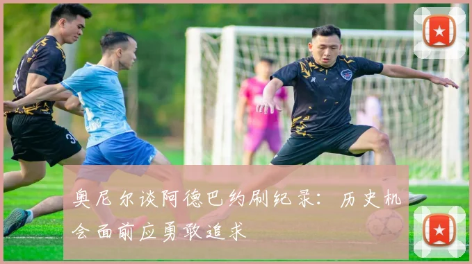 奥尼尔谈阿德巴约刷纪录：历史机会面前应勇敢追求